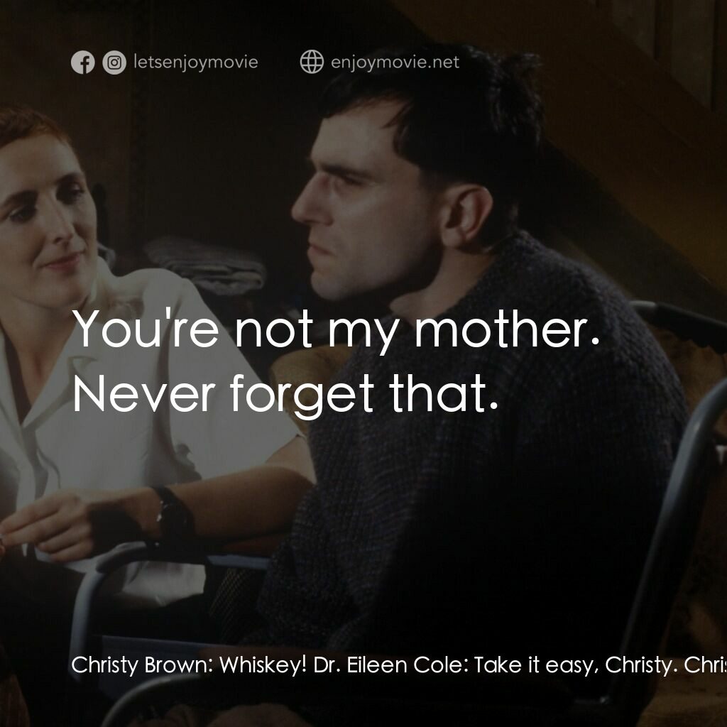 無悔今生電影對白：Christy Brown:  Whiskey! Dr. Eileen Cole:  Take it easy, Christy. Christy Brown: 