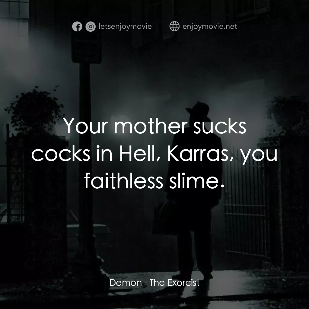 驅魔人電影對白：Demon:  Your mother sucks cocks in Hell, Karras, you faithless slime.
