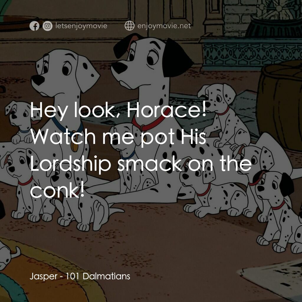 101斑點狗電影對白：Jasper:  Hey look, Horace! Watch me pot His Lordship smack on the conk!
