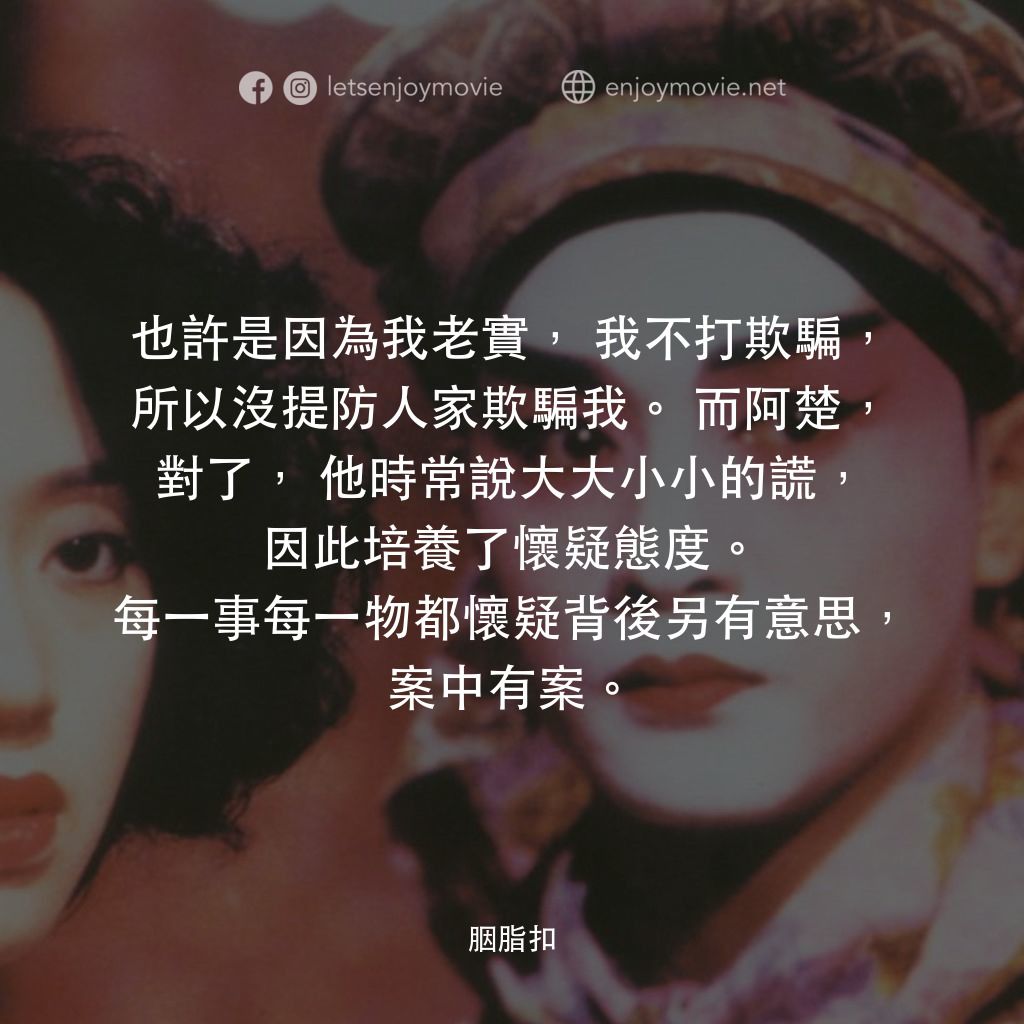 胭脂扣電影對白：也許是因為我老實，我不打欺騙，所以沒提防人家欺騙我。而阿楚，對了，他時常說大大小小的謊，因此培養了懷疑態度。每一事每一物都懷疑背後另有意思，案中有案。