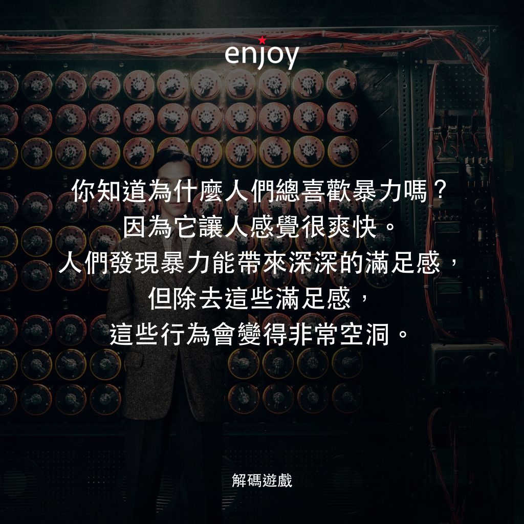 模仿遊戲電影對白：你知道為什麼人們總喜歡暴力嗎？因為它讓人感覺很爽快。人們發現暴力能帶來深深的滿足感，但除去這些滿足感，這些行為會變得非常空洞。