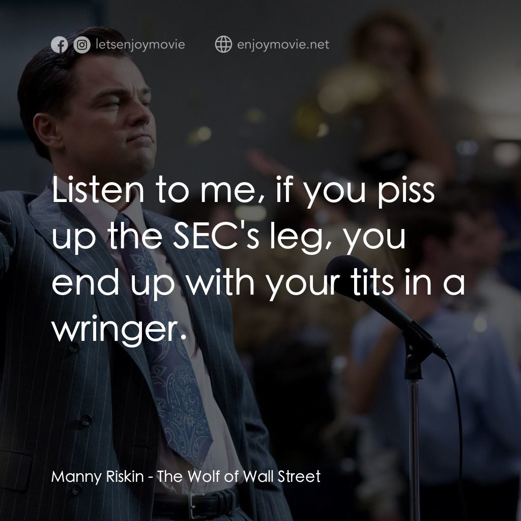 華爾街狼人電影對白：Manny Riskin: Listen to me, if you piss up the SEC's leg, you end up with your ti
