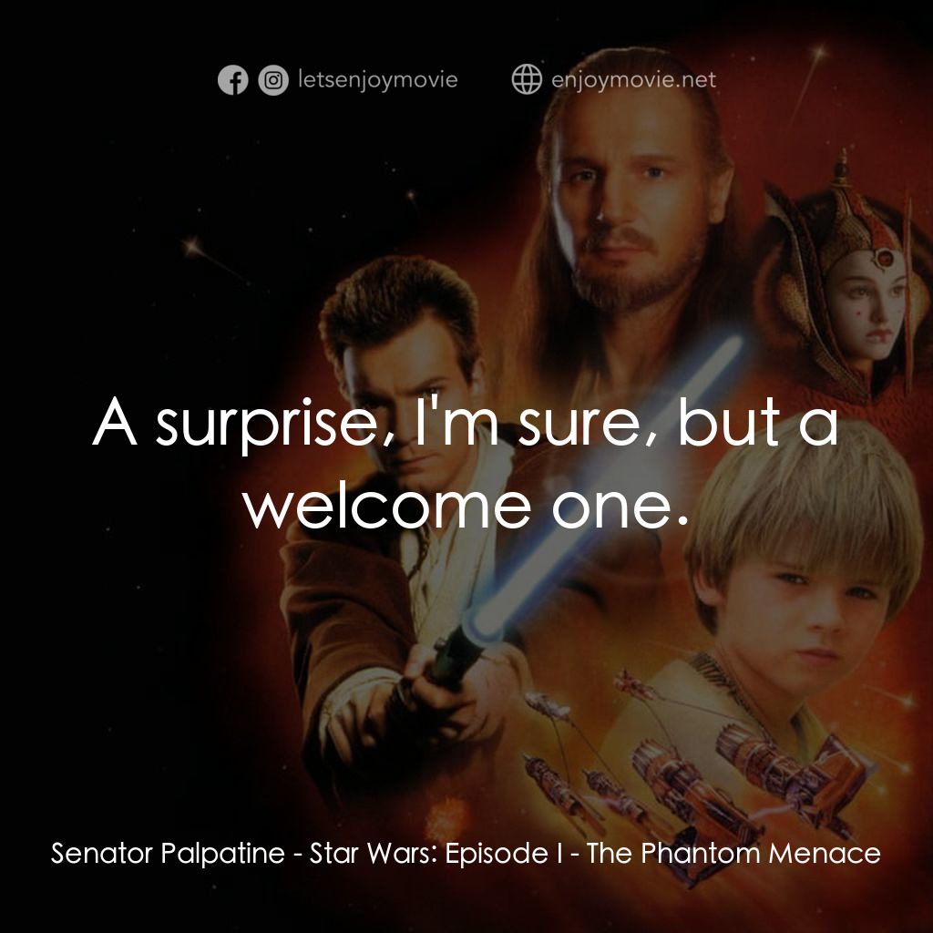 星球大戰前傳：魅影危機電影對白：Senator Palpatine: A surprise, I'm sure, but a welcome one.