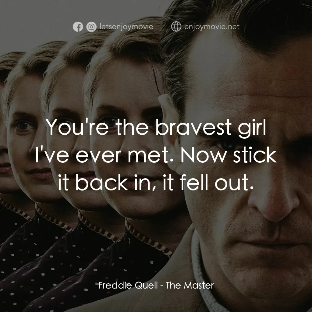 大師電影對白：Freddie Quell:  You're the bravest girl I've ever met. Now stick it back in, it f