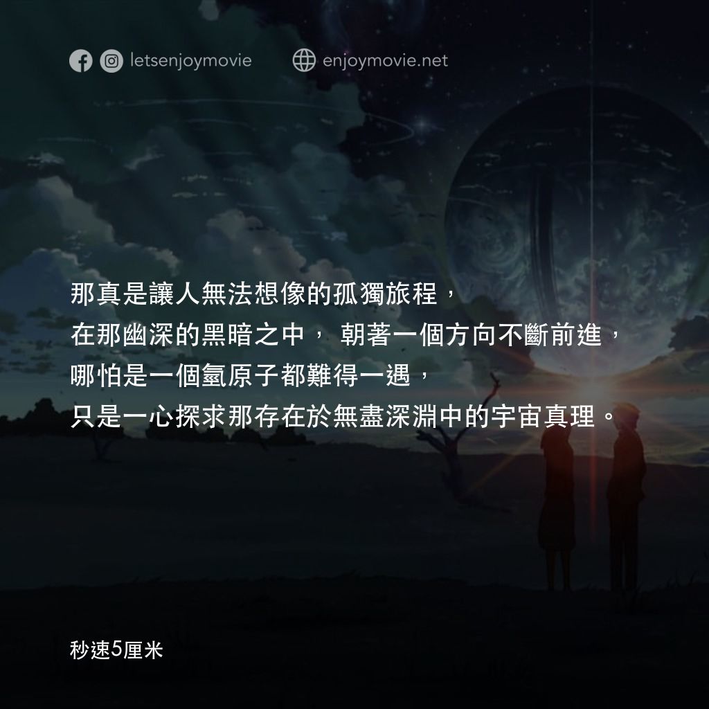 秒速 5 公分 (動畫)電影對白：那真是讓人無法想像的孤獨旅程，在那幽深的黑暗之中，朝著一個方向不斷前進，哪怕是一個氫原子都難得一遇，只是一心探求那存在於無盡深淵中的宇宙真理。