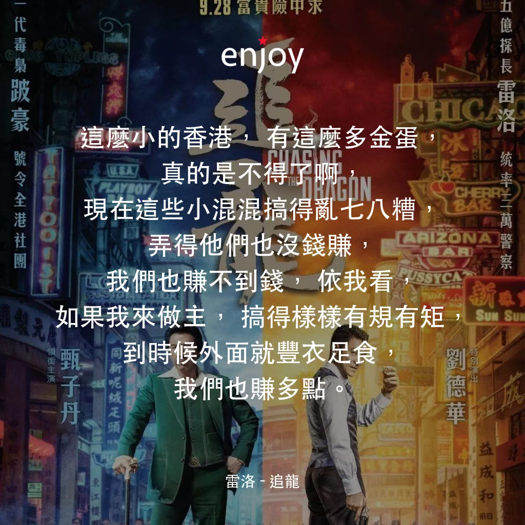 追龍電影對白：雷洛：這麼小的香港，有這麼多金蛋，真的是不得了啊,現在這些小混混搞得亂七八糟，弄得他們也沒錢賺，我們也賺不到錢，依我看，如果我來做主，搞得樣樣有規有矩，到時候外面