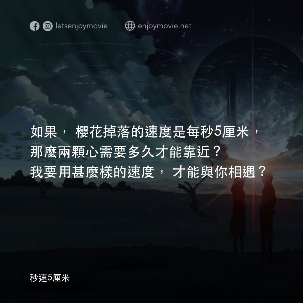 秒速 5 公分 (動畫)電影對白：如果，櫻花掉落的速度是每秒5厘米，那麼兩顆心需要多久才能靠近？我要用甚麼樣的速度，才能與你相遇？