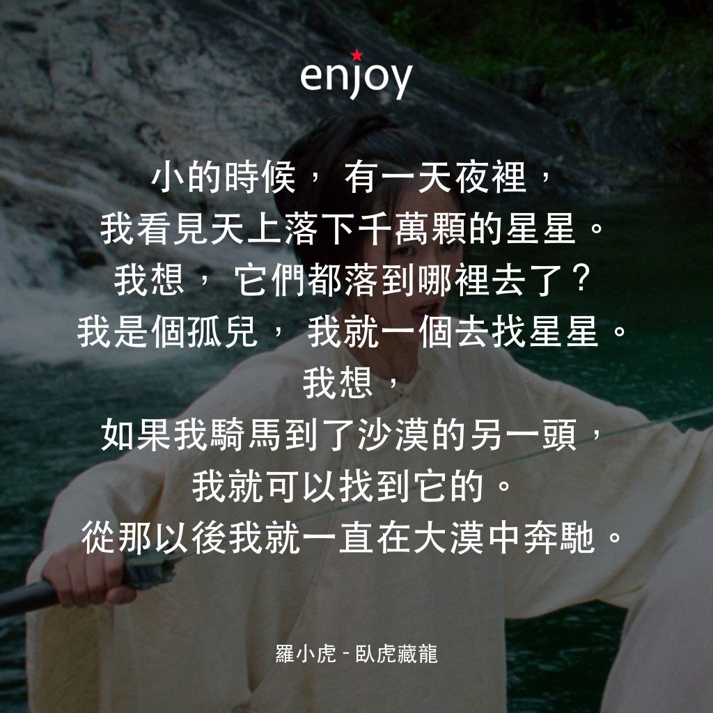 臥虎藏龍電影對白：羅小虎：小的時候，有一天夜裡，我看見天上落下千萬顆的星星。我想，它們都落到哪裡去了？我是個孤兒，我就一個去找星星。我想，如果我騎馬到了沙漠的另一頭，我就可以找到它