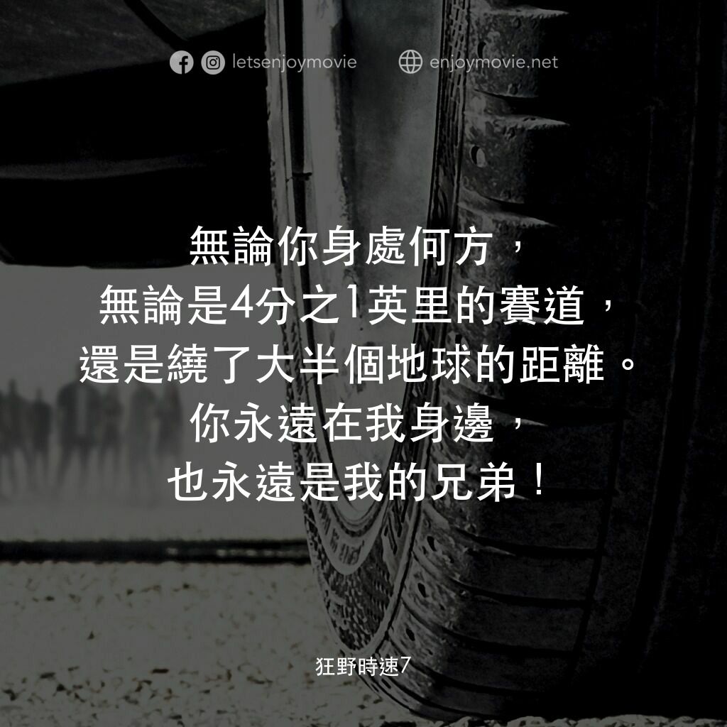 狂野時速7電影對白：無論你身處何方，無論是4分之1英里的賽道，還是繞了大半個地球的距離。你永遠在我身邊，也永遠是我的兄弟！
