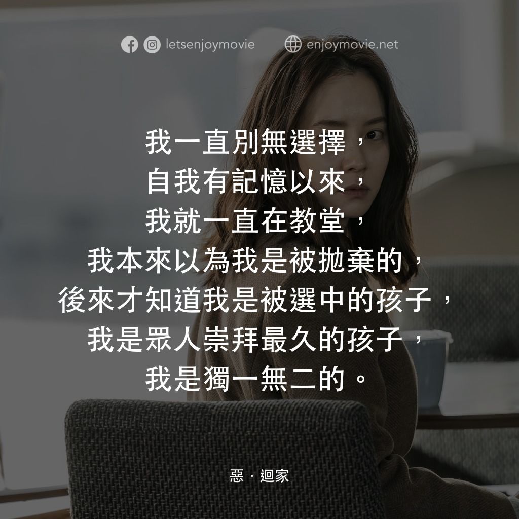惡．迴家電影對白：我一直別無選擇，自我有記憶以來，我就一直在教堂，我本來以為我是被拋棄的，後來才知道我是被選中的孩子，我是眾人崇拜最久的孩子，我是獨一無二的。