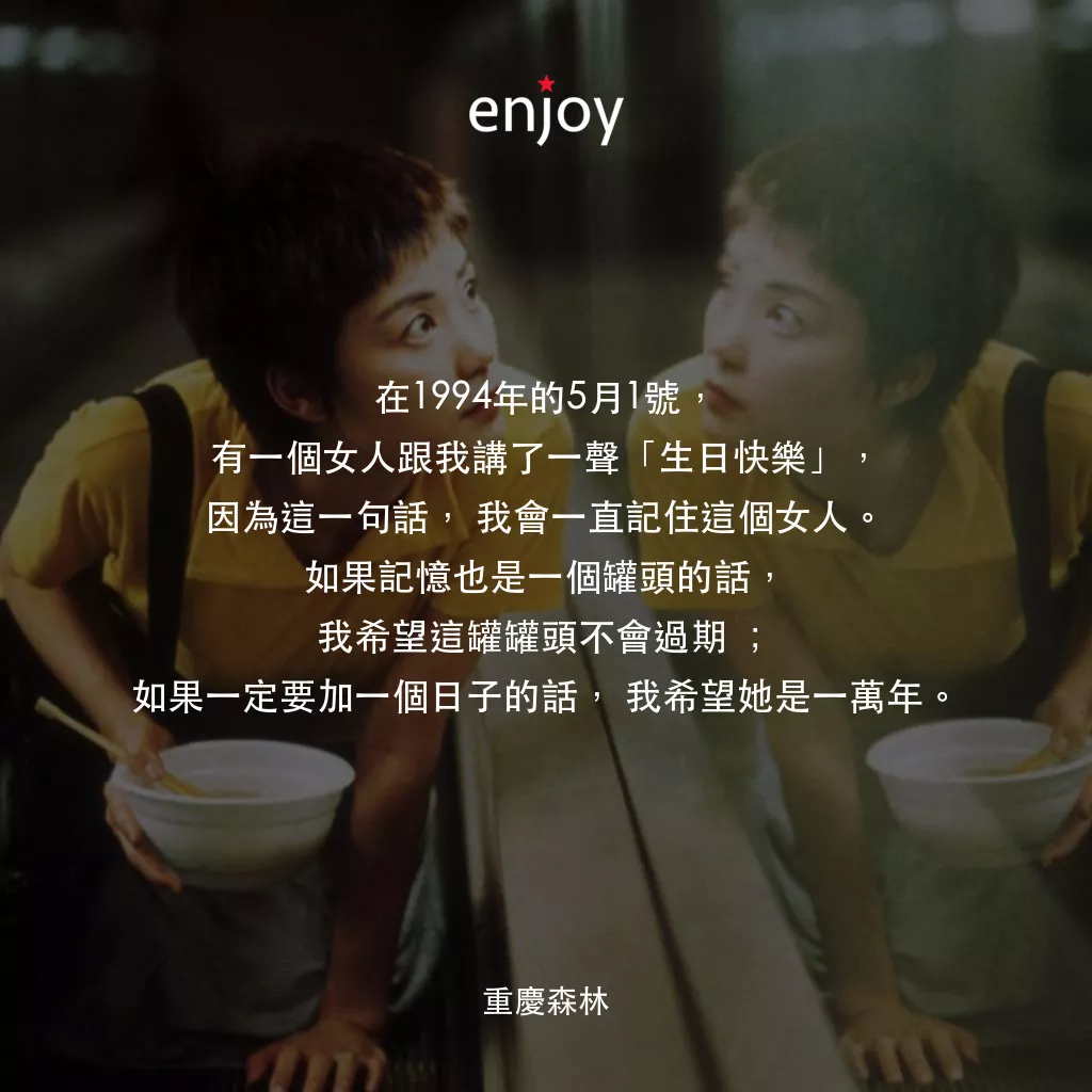 重慶森林電影對白：在1994年的5月1號，有一個女人跟我講了一聲「生日快樂」，因為這一句話，我會一直記住這個女人。如果記憶也是一個罐頭的話，我希望這罐罐頭不會過期 ；如果一定要加一